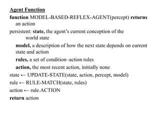 Agent Function
function MODEL-BASED-REFLEX-AGENT(percept) returns
an action
persistent: state, the agent’s current conception of the
world state
model, a description of how the next state depends on current
state and action
rules, a set of condition–action rules
action, the most recent action, initially none
state ← UPDATE-STATE(state, action, percept, model)
rule ← RULE-MATCH(state, rules)
action ← rule.ACTION
return action
 