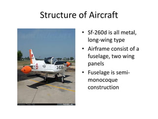 Structure of Aircraft
• Sf-260d is all metal,
long-wing type
• Airframe consist of a
fuselage, two wing
panels
• Fuselage is semi-
monocoque
construction
 