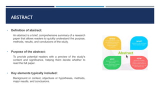 ABSTRACT
• Definition of abstract:
An abstract is a brief, comprehensive summary of a research
paper that allows readers to quickly understand the purpose,
methods, results, and conclusions of the study.
• Purpose of the abstract:
To provide potential readers with a preview of the study's
content and significance, helping them decide whether to
read the full paper.
• Key elements typically included:
Background or context, objectives or hypotheses, methods,
major results, and conclusions.
 