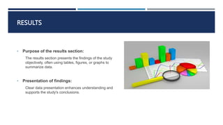 RESULTS
• Purpose of the results section:
The results section presents the findings of the study
objectively, often using tables, figures, or graphs to
summarize data.
• Presentation of findings:
Clear data presentation enhances understanding and
supports the study's conclusions.
 