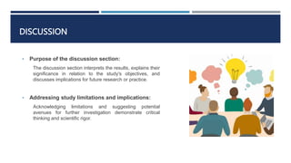 DISCUSSION
• Purpose of the discussion section:
The discussion section interprets the results, explains their
significance in relation to the study's objectives, and
discusses implications for future research or practice.
• Addressing study limitations and implications:
Acknowledging limitations and suggesting potential
avenues for further investigation demonstrate critical
thinking and scientific rigor.
 