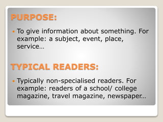 PURPOSE:


To give information about something. For
example: a subject, event, place,
service…

TYPICAL READERS:


Typically non-specialised readers. For
example: readers of a school/ college
magazine, travel magazine, newspaper…

 