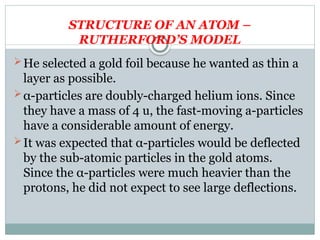 STRUCTURE OF AN ATOM –
RUTHERFORD’S MODEL
He selected a gold foil because he wanted as thin a
layer as possible.
α-particles are doubly-charged helium ions. Since
they have a mass of 4 u, the fast-moving a-particles
have a considerable amount of energy.
It was expected that α-particles would be deflected
by the sub-atomic particles in the gold atoms.
Since the α-particles were much heavier than the
protons, he did not expect to see large deflections.
 