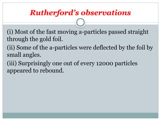 Rutherford’s observations
(i) Most of the fast moving a-particles passed straight
through the gold foil.
(ii) Some of the a-particles were deflected by the foil by
small angles.
(iii) Surprisingly one out of every 12000 particles
appeared to rebound.
 