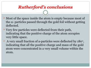 Rutherford’s conclusions
 Most of the space inside the atom is empty because most of
the α- particles passed through the gold foil without getting
deflected.
 Very few particles were deflected from their path,
indicating that the positive charge of the atom occupies
very little space.
 A very small fraction of a-particles were deflected by 1800
,
indicating that all the positive charge and mass of the gold
atom were concentrated in a very small volume within the
atom.
 