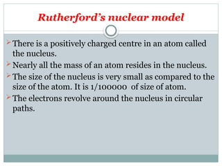 Rutherford’s nuclear model
There is a positively charged centre in an atom called
the nucleus.
Nearly all the mass of an atom resides in the nucleus.
The size of the nucleus is very small as compared to the
size of the atom. It is 1/100000 of size of atom.
The electrons revolve around the nucleus in circular
paths.
 