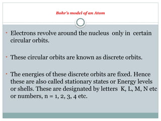 Bohr’s model of an Atom
• Electrons revolve around the nucleus only in certain
circular orbits.
• These circular orbits are known as discrete orbits.
• The energies of these discrete orbits are fixed. Hence
these are also called stationary states or Energy levels
or shells. These are designated by letters K, L, M, N etc
or numbers, n = 1, 2, 3, 4 etc.
 