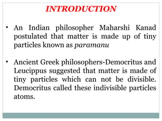INTRODUCTION
• An Indian philosopher Maharshi Kanad
postulated that matter is made up of tiny
particles known as paramanu
• Ancient Greek philosophers-Democritus and
Leucippus suggested that matter is made of
tiny particles which can not be divisible.
Democritus called these indivisible particles
atoms.
 