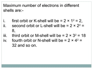 Maximum number of electrons in different
shells are:-
i. first orbit or K-shell will be = 2 × 12
= 2,
ii. second orbit or L-shell will be = 2 × 22
=
8,
iii. third orbit or M-shell will be = 2 × 32
= 18
iv. fourth orbit or N-shell will be = 2 × 42
=
32 and so on.
 