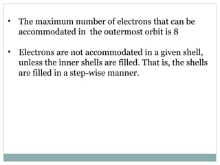 • The maximum number of electrons that can be
accommodated in the outermost orbit is 8
• Electrons are not accommodated in a given shell,
unless the inner shells are filled. That is, the shells
are filled in a step-wise manner.
 