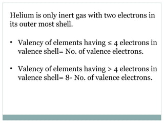 Helium is only inert gas with two electrons in
its outer most shell.
• Valency of elements having ≤ 4 electrons in
valence shell= No. of valence electrons.
• Valency of elements having > 4 electrons in
valence shell= 8- No. of valence electrons.
 