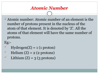 Atomic Number
Atomic number: Atomic number of an element is the
number of protons present in the nucleus of the
atom of that element. It is denoted by ‘Z’. All the
atoms of that element will have the same number of
protons.
Eg:-
 Hydrogen(Z) = 1 (1 proton)
 Helium (Z) = 2 (2 protons)
 Lithium (Z) = 3 (3 protons)
 
