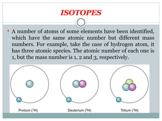 ISOTOPES
 A number of atoms of some elements have been identified,
which have the same atomic number but different mass
numbers. For example, take the case of hydrogen atom, it
has three atomic species. The atomic number of each one is
1, but the mass number is 1, 2 and 3, respectively.
 