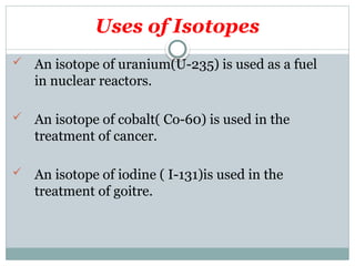 Uses of Isotopes
 An isotope of uranium(U-235) is used as a fuel
in nuclear reactors.
 An isotope of cobalt( Co-60) is used in the
treatment of cancer.
 An isotope of iodine ( I-131)is used in the
treatment of goitre.
 