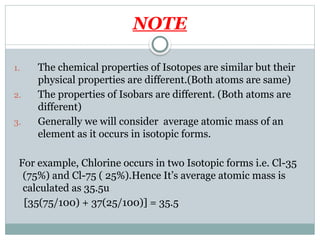 NOTE
1. The chemical properties of Isotopes are similar but their
physical properties are different.(Both atoms are same)
2. The properties of Isobars are different. (Both atoms are
different)
3. Generally we will consider average atomic mass of an
element as it occurs in isotopic forms.
For example, Chlorine occurs in two Isotopic forms i.e. Cl-35
(75%) and Cl-75 ( 25%).Hence It’s average atomic mass is
calculated as 35.5u
[35(75/100) + 37(25/100)] = 35.5
 