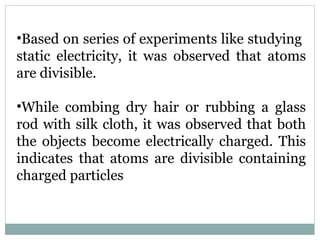 •Based on series of experiments like studying
static electricity, it was observed that atoms
are divisible.
•While combing dry hair or rubbing a glass
rod with silk cloth, it was observed that both
the objects become electrically charged. This
indicates that atoms are divisible containing
charged particles
 