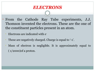 ELECTRONS
• From the Cathode Ray Tube experiments, J.J.
Thomson invented the electrons. These are the one of
the constituent particles present in an atom.
• Electrons are indicated with e-
• These are negatively charged. Charge is equal to ‘-1’.
• Mass of electron is negligible. It is approximately equal to
( 1/2000)of a proton.
 