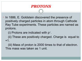 PROTONS
• In 1886, E. Goldstein discovered the presence of
positively charged particles in atom through Cathode
Ray Tube experiments. These particles are named as
protons.
(i) Protons are indicated with p+
.
(ii) These are positively charged. Charge is equal to
+1.
(iii) Mass of proton is 2000 times to that of electron.
This mass was taken as 1 unit.
 