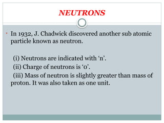 NEUTRONS
• In 1932, J. Chadwick discovered another sub atomic
particle known as neutron.
(i) Neutrons are indicated with ‘n’.
(ii) Charge of neutrons is ‘0’.
(iii) Mass of neutron is slightly greater than mass of
proton. It was also taken as one unit.
 