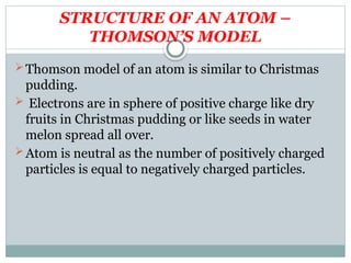 STRUCTURE OF AN ATOM –
THOMSON’S MODEL
Thomson model of an atom is similar to Christmas
pudding.
 Electrons are in sphere of positive charge like dry
fruits in Christmas pudding or like seeds in water
melon spread all over.
Atom is neutral as the number of positively charged
particles is equal to negatively charged particles.
 