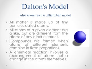 Dalton’s Model
Also known as the billiard ball model
• All matter is made up of tiny
particles called atoms.
• All atoms of a given element are
a like, but are different from the
atoms of any other element.
• Compounds are formed when
atoms of different elements
combine in fixed proportions.
• A chemical reaction involves a
rearrangement of atoms, not a
change in the atoms themselves.
 