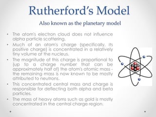 Rutherford’s Model
• The atom's electron cloud does not influence
alpha particle scattering.
• Much of an atom's charge (specifically, its
positive charge) is concentrated in a relatively
tiny volume at the nucleus.
• The magnitude of this charge is proportional to
(up to a charge number that can be
approximately half of) the atom's atomic mass -
the remaining mass is now known to be mostly
attributed to neutrons.
• This concentrated central mass and charge is
responsible for deflecting both alpha and beta
particles.
• The mass of heavy atoms such as gold is mostly
concentrated in the central charge region.
 