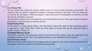 Core Dump Files
The core dump files contain the memory address space of a process that terminates unexpectedly. The
creation of the core dump is triggered in response to program crashes by the kernel. The core dump files
are used by the developers to find the program’s state at the time of its termination so that they can find
out why the termination occurred.
The automatic creation of the core dump files can be disabled by the users. This may be done to improve
performance, clear disk space or increase security.
Crash Dump Files
In the event of a total system failure, the information about the state of the operating system
is captured in crash dump files. There are three types of dump that can be captured when a
system crashes. These are −
Complete Memory Dump
The whole contents of the physical memory at the time of the system crash are captured in the
complete memory dump. This is the default setting on the Windows Server System.
Kernel Memory Dump
Only the kernel mode read and write pages that are present in the main memory at the time of
the system crash are stored in the kernel memory dump.
 