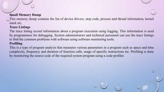 Small Memory Dump
This memory dump contains the list of device drivers, stop code, process and thread information, kernel
stack etc.
Trace Listings
The trace listing record information about a program execution using logging. This information is used
by programmers for debugging. System administrators and technical personnel can use the trace listings
to find the common problems with software using software monitoring tools.
Profiling
This is a type of program analysis that measures various parameters in a program such as space and time
complexity, frequency and duration of function calls, usage of specific instructions etc. Profiling is done
by monitoring the source code of the required system program using a code profiler.
 