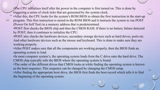 •The CPU initializes itself after the power in the computer is first turned on. This is done by
triggering a series of clock ticks that are generated by the system clock.
•After this, the CPU looks for the system’s ROM BIOS to obtain the first instruction in the start-up
program. This first instruction is stored in the ROM BIOS and it instructs the system to run POST
(Power On Self Test) in a memory address that is predetermined.
•POST first checks the BIOS chip and then the CMOS RAM. If there is no battery failure detected
by POST, then it continues to initialize the CPU.
•POST also checks the hardware devices, secondary storage devices such as hard drives, ports etc.
And other hardware devices such as the mouse and keyboard. This is done to make sure they are
working properly.
•After POST makes sure that all the components are working properly, then the BIOS finds an
operating system to load.
•In most computer system’s, the operating system loads from the C drive onto the hard drive. The
CMOS chip typically tells the BIOS where the operating system is found.
•The order of the different drives that CMOS looks at while finding the operating system is known
as the boot sequence. This sequence can be changed by changing the CMOS setup.
•After finding the appropriate boot drive, the BIOS first finds the boot record which tells it to find
the beginning of the operating system.
 