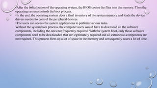 •After the initialization of the operating system, the BIOS copies the files into the memory. Then the
operating system controls the boot process.
•In the end, the operating system does a final inventory of the system memory and loads the device
drivers needed to control the peripheral devices.
•The users can access the system applications to perform various tasks.
Without the system boot process, the computer users would have to download all the software
components, including the ones not frequently required. With the system boot, only those software
components need to be downloaded that are legitimately required and all extraneous components are
not required. This process frees up a lot of space in the memory and consequently saves a lot of time.
 