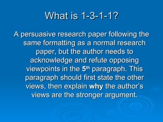 What is 1-3-1-1? A persuasive research paper following the same formatting as a normal research paper, but the author needs to acknowledge and refute opposing viewpoints in the  5 th  paragraph. This paragraph should first state the other views, then explain  why  the author’s views are the stronger argument. 