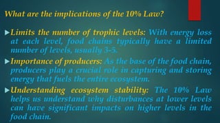 What are the implications of the 10% Law?
Limits the number of trophic levels: With energy loss
at each level, food chains typically have a limited
number of levels, usually 3-5.
Importance of producers: As the base of the food chain,
producers play a crucial role in capturing and storing
energy that fuels the entire ecosystem.
Understanding ecosystem stability: The 10% Law
helps us understand why disturbances at lower levels
can have significant impacts on higher levels in the
food chain.
 
