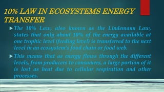 10% LAW IN ECOSYSTEMS ENERGY
TRANSFER
 The 10% Law, also known as the Lindemann Law,
states that only about 10% of the energy available at
one trophic level (feeding level) is transferred to the next
level in an ecosystem's food chain or food web.
 This means that as energy flows through the different
levels, from producers to consumers, a large portion of it
is lost as heat due to cellular respiration and other
processes.
 