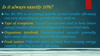 Is it always exactly 10%?
No, the 10% is an average and the actual transfer efficiency
can vary depending on several factors, such as:
Type of ecosystem: Aquatic ecosystems tend to have lower
energy transfer efficiencies compared to terrestrial ones.
Organisms involved: Warm-blooded animals generally
have lower efficiencies than cold-blooded ones.
Food source: Different types of food have varying energy
content, affecting transfer efficiency.
 