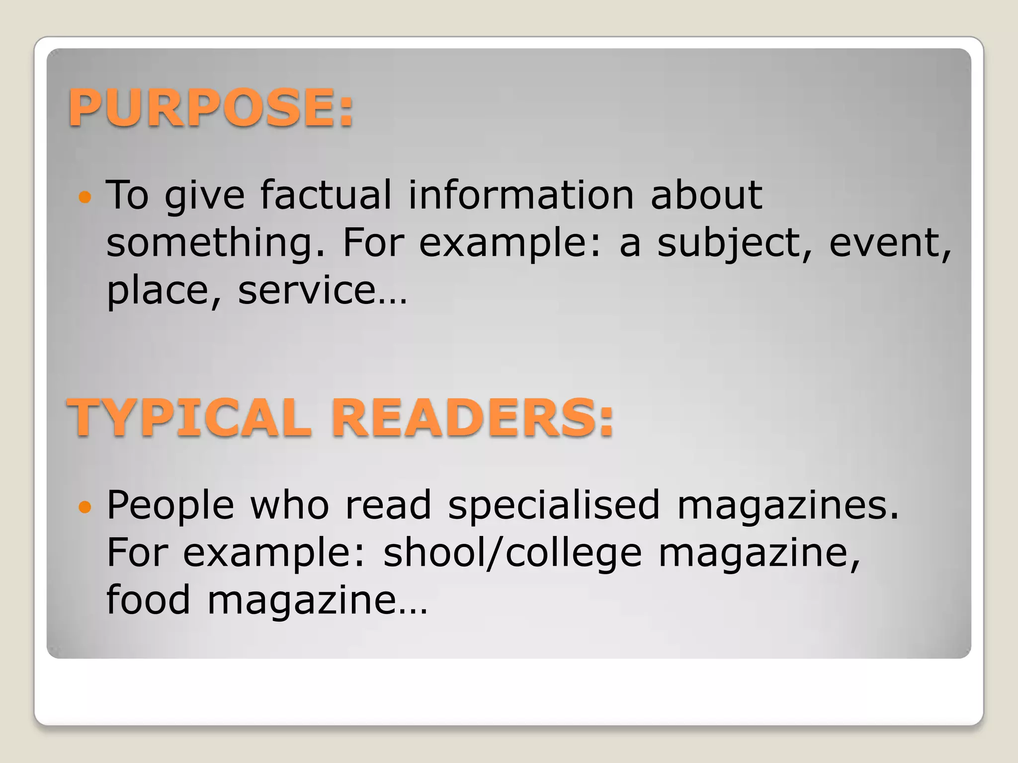 PURPOSE:
To give factual information about
something. For example: a subject, event,
place, service…
TYPICAL READERS:
People who read specialised magazines.
For example: shool/college magazine,
food magazine…
