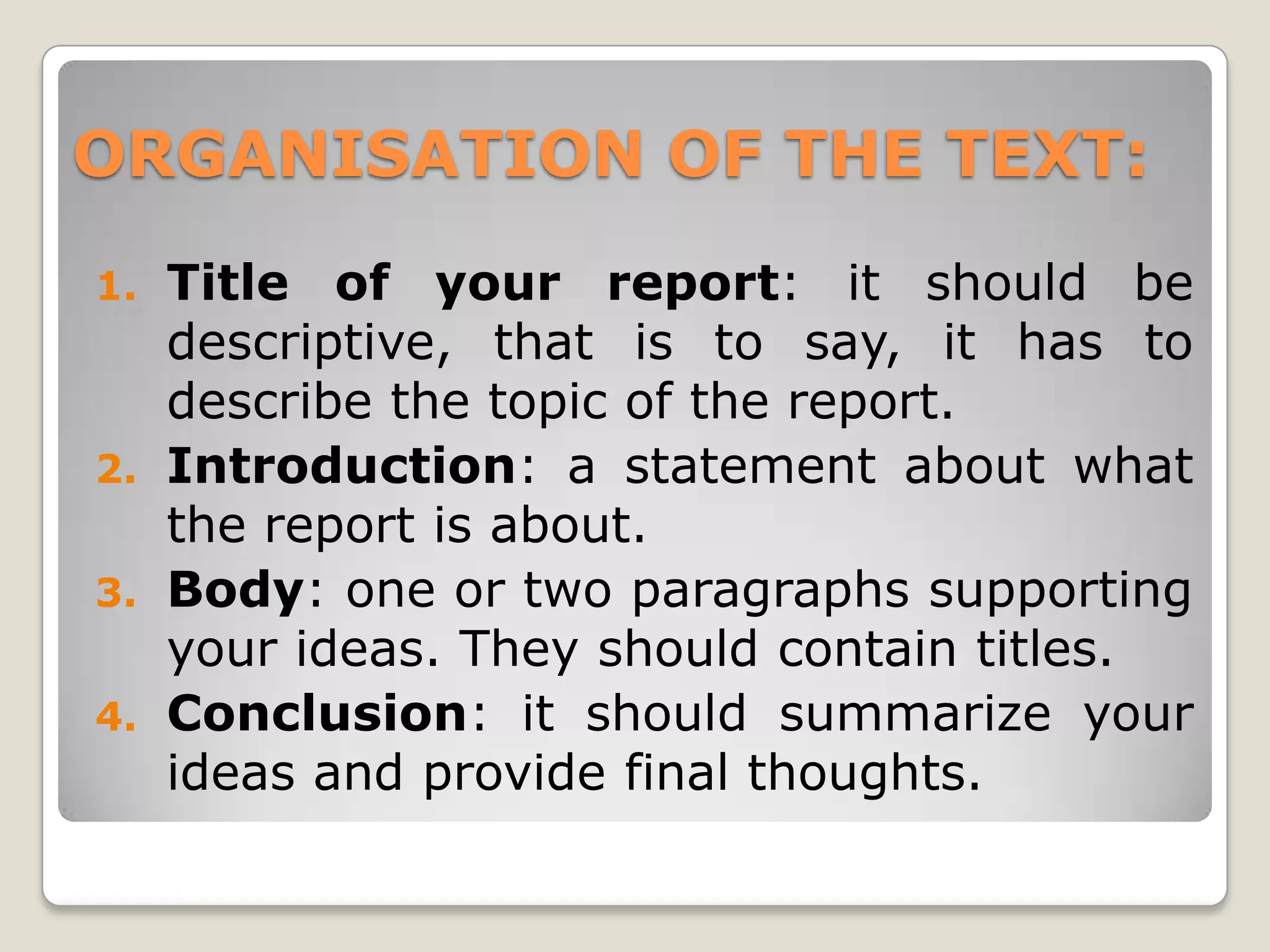 ORGANISATION OF THE TEXT:
Title of your report: it should be
descriptive, that is to say, it has to
describe the topic of the report.
2. Introduction: a statement about what
the report is about.
3. Body: one or two paragraphs supporting
your ideas. They should contain titles.
4. Conclusion: it should summarize your
ideas and provide final thoughts.
1.
