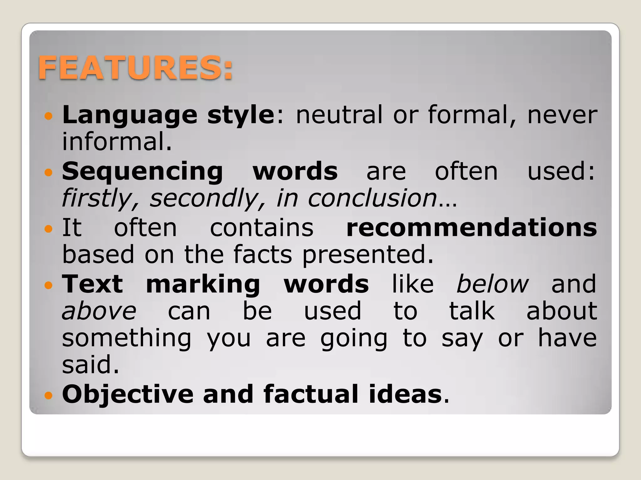 FEATURES:
Language style: neutral or formal, never
informal.
Sequencing words are often used:
firstly, secondly, in conclusion…
It often contains recommendations
based on the facts presented.
Text marking words like below and
above can be used to talk about
something you are going to say or have
said.
Objective and factual ideas.