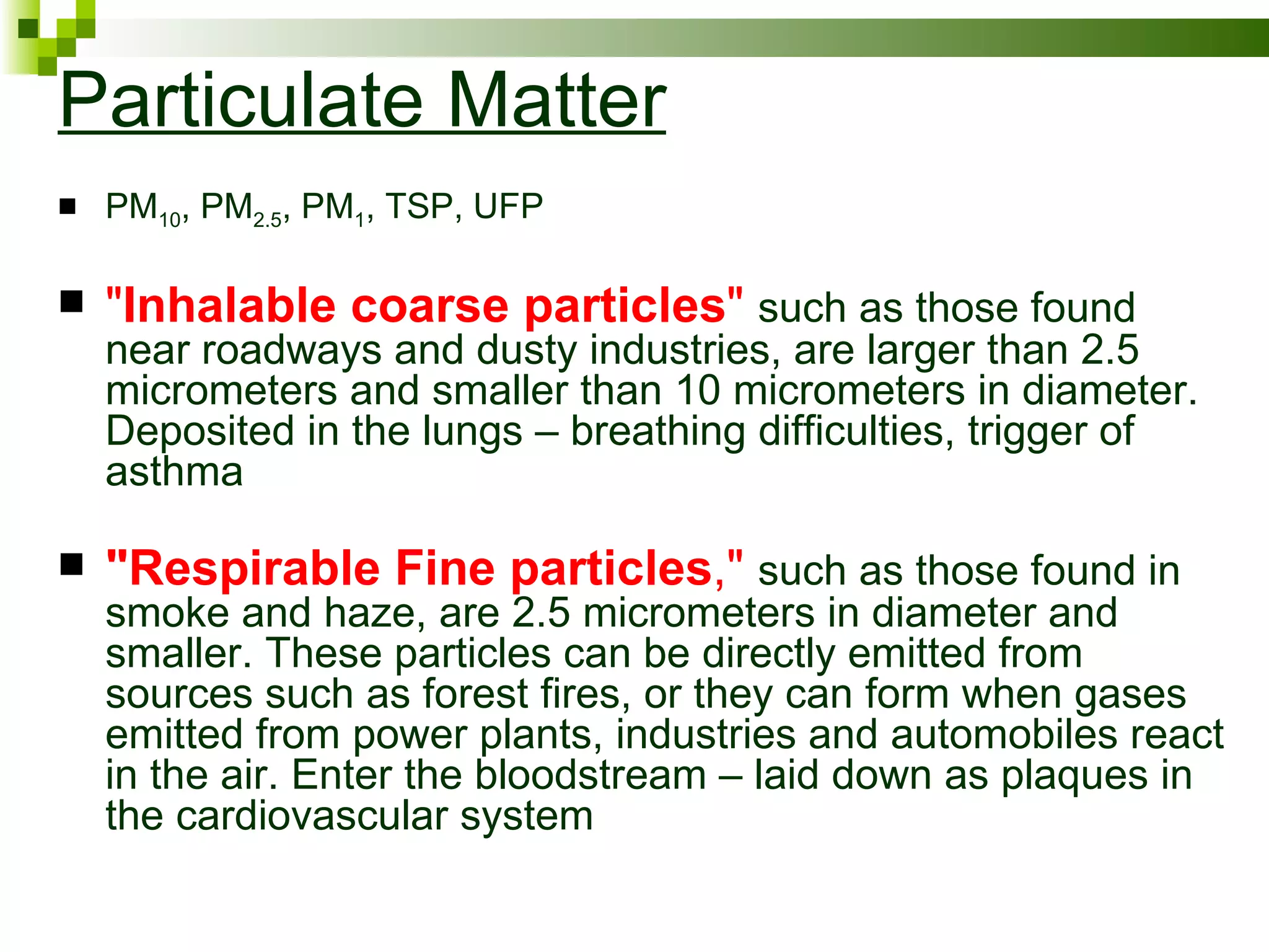 Particulate Matter
   PM10, PM2.5, PM1, TSP, UFP

   "Inhalable coarse particles" such as those found
    near roadways and dusty industries, are larger than 2.5
    micrometers and smaller than 10 micrometers in diameter.
    Deposited in the lungs – breathing difficulties, trigger of
    asthma

   "Respirable Fine particles," such as those found in
    smoke and haze, are 2.5 micrometers in diameter and
    smaller. These particles can be directly emitted from
    sources such as forest fires, or they can form when gases
    emitted from power plants, industries and automobiles react
    in the air. Enter the bloodstream – laid down as plaques in
    the cardiovascular system
 
