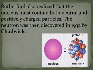 Rutherford also realized that the
nucleus must contain both neutral and
positively charged particles. The
neutron was then discovered in 1932 by
Chadwick.
 
