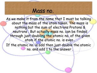 As we make it from the name that I must be talking
    about the mass of the atom taken. The mass is
      nothing but the sum of electrons Protons &
     neutrons . But actually mass no. can be finded
  through just doubling the atomic no. of the given
            atom if the atomic no. is even .
If the atomic no. is odd then just double the atomic
             no. and add 1 to the answer .
 