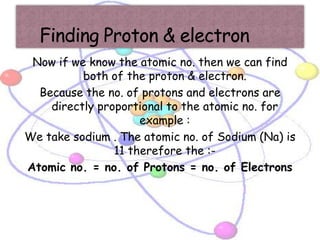 Now if we know the atomic no. then we can find
          both of the proton & electron.
  Because the no. of protons and electrons are
    directly proportional to the atomic no. for
                     example :
We take sodium . The atomic no. of Sodium (Na) is
                11 therefore the :-
Atomic no. = no. of Protons = no. of Electrons
 