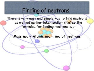 There is very easy and simple way to find neutrons
    as we had earlier taken sodium (Na) so the
         formulae for finding neutrons is :-

    Mass no. – Atomic no. = no. of neutrons
 