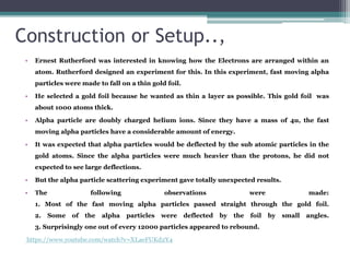 Construction or Setup..,
• Ernest Rutherford was interested in knowing how the Electrons are arranged within an
atom. Rutherford designed an experiment for this. In this experiment, fast moving alpha
particles were made to fall on a thin gold foil.
• He selected a gold foil because he wanted as thin a layer as possible. This gold foil was
about 1000 atoms thick.
• Alpha particle are doubly charged helium ions. Since they have a mass of 4u, the fast
moving alpha particles have a considerable amount of energy.
• It was expected that alpha particles would be deflected by the sub atomic particles in the
gold atoms. Since the alpha particles were much heavier than the protons, he did not
expected to see large deflections.
• But the alpha particle scattering experiment gave totally unexpected results.
• The following observations were made:
1. Most of the fast moving alpha particles passed straight through the gold foil.
2. Some of the alpha particles were deflected by the foil by small angles.
3. Surprisingly one out of every 12000 particles appeared to rebound.
https://www.youtube.com/watch?v=XLaeFUKd2Y4
 