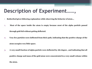 Description of Experiment……,
• Rutherford gives following explanation while observing the behavior of atom..,
1. Most of the space inside the atom is empty because most of the alpha particle passed
through gold foil without getting deflected.
2. Very few particles were deflected from their path, indicating that the positive charge of the
atom occupies very little space.
3. A very small fraction of alpha particle were deflected by 180 degree , and indicating that all
positive charge and mass of the gold atom were concentrated in a very small volume within
the atom.
 