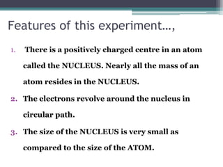 Features of this experiment…,
1. There is a positively charged centre in an atom
called the NUCLEUS. Nearly all the mass of an
atom resides in the NUCLEUS.
2. The electrons revolve around the nucleus in
circular path.
3. The size of the NUCLEUS is very small as
compared to the size of the ATOM.
 