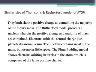 Similarities of Thomson’s & Rutherford model of ATOM
They both show a positive charge as containing the majority
of the atom's mass. The Rutherford model presents a
nucleus wherein the positive charge and majority of mass
are contained. Electrons orbit the central charge like
planets do around a sun. The nucleus contains most of the
mass, but occupies little space. The Plum Pudding model
shows electrons orbiting in circles in the atom, which is
composed of the large positive charge.
 