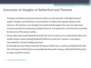 Conclusion of thoughts of Rutherford and Thomson
• Thompson had discovered about electrons which were tiny particles (with light) that had
negative charges, surrounded by a soup of positive to balance the negative charges of the
electrons. The electrons were thought to be positioned throughout the atom, but with many
structures possible for positioning multiple electrons. It is important to note that this was before
the discovery of the atomic nucleus.
• On the other hand, In the Rutherford model, the atom is made up of a central charge (this is the
modern atomic nucleus (though Rutherford did not use the term "nucleus" in his paper)
surrounded by a cloud of orbiting electrons.
So basically the same thing except that Thompson's didn't have a nucleus and Rutherford's did.
Also, Thompson's had electrons surrounding the the positive charge, while Rutherford has thm
in rings around the nucleus.
 topic Rutherford.docx
 