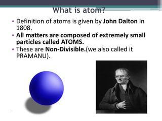 What is atom?
• Definition of atoms is given by John Dalton in
1808.
• All matters are composed of extremely small
particles called ATOMS.
• These are Non-Divisible.(we also called it
PRAMANU).
.
 