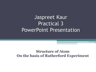 Jaspreet Kaur
Practical 3
PowerPoint Presentation
Structure of Atom
On the basis of Rutherford Experiment
 