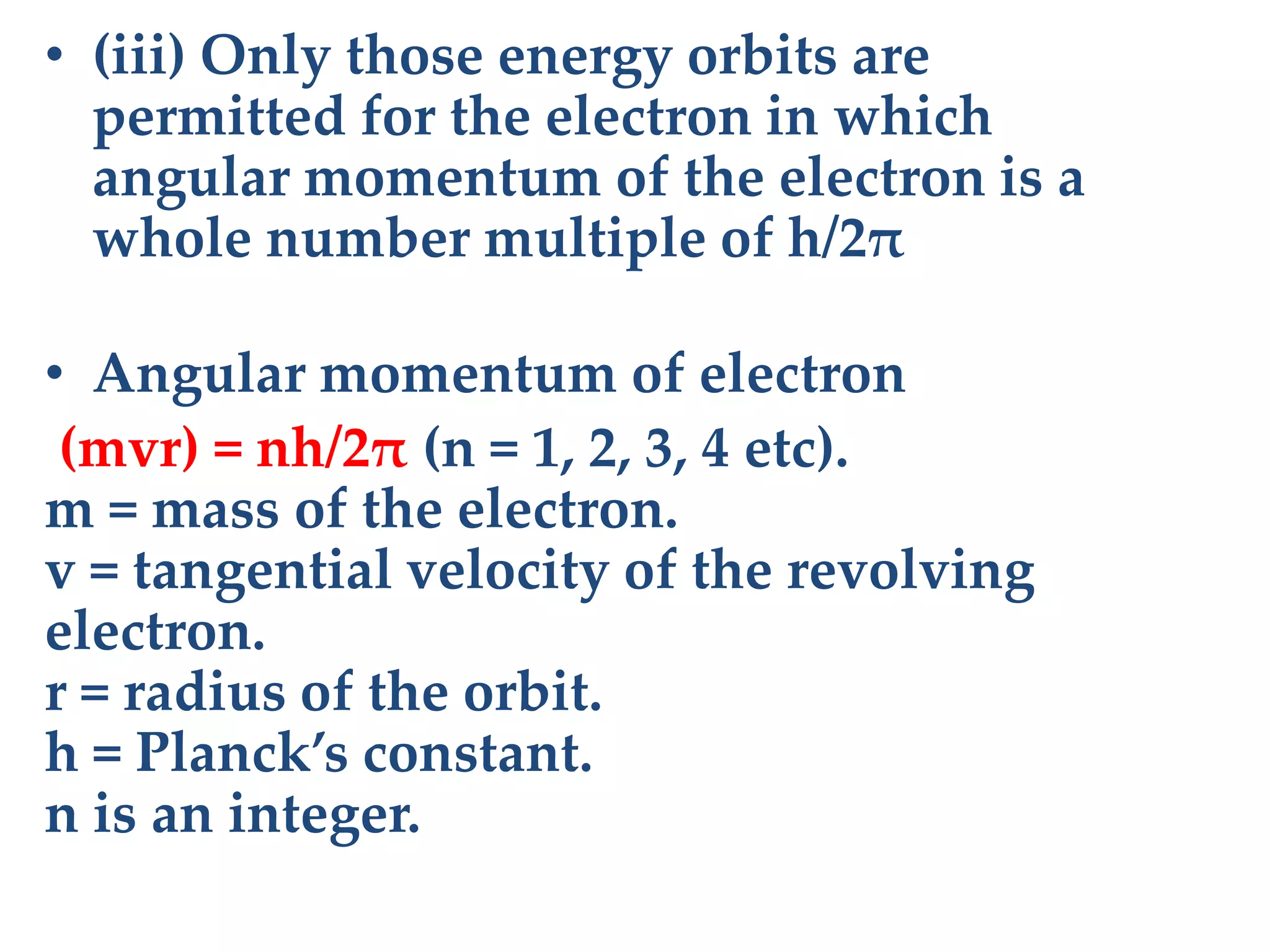 • (iii) Only those energy orbits are
permitted for the electron in which
angular momentum of the electron is a
whole number multiple of h/2π
• Angular momentum of electron
(mvr) = nh/2π (n = 1, 2, 3, 4 etc).
m = mass of the electron.
v = tangential velocity of the revolving
electron.
r = radius of the orbit.
h = Planck’s constant.
n is an integer.
 
